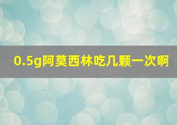 0.5g阿莫西林吃几颗一次啊