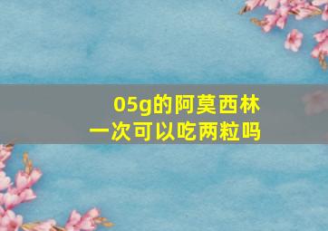 05g的阿莫西林一次可以吃两粒吗