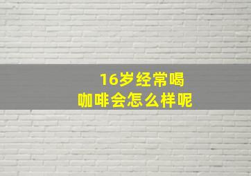 16岁经常喝咖啡会怎么样呢