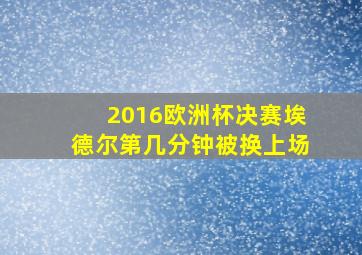 2016欧洲杯决赛埃德尔第几分钟被换上场