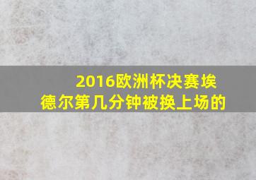 2016欧洲杯决赛埃德尔第几分钟被换上场的