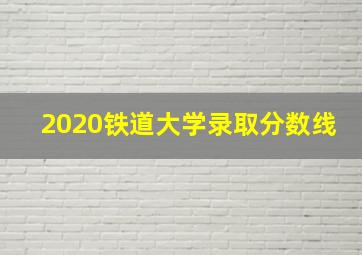 2020铁道大学录取分数线