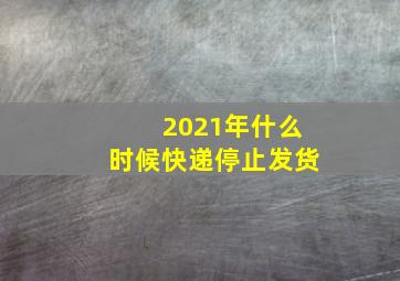 2021年什么时候快递停止发货