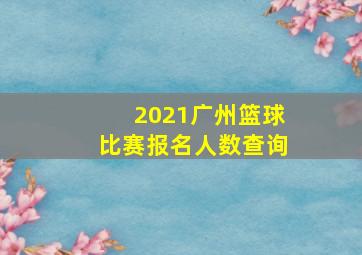 2021广州篮球比赛报名人数查询