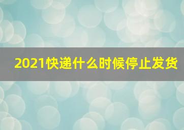 2021快递什么时候停止发货