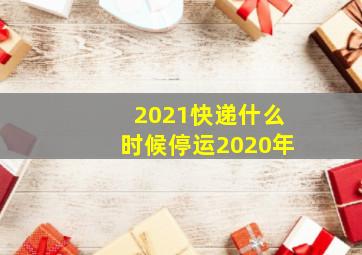 2021快递什么时候停运2020年