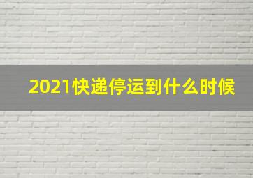 2021快递停运到什么时候