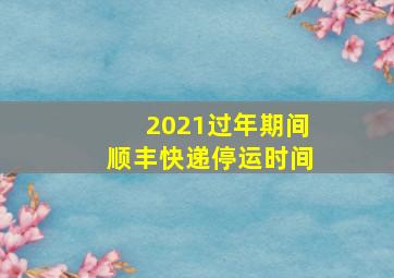 2021过年期间顺丰快递停运时间