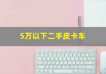 5万以下二手皮卡车