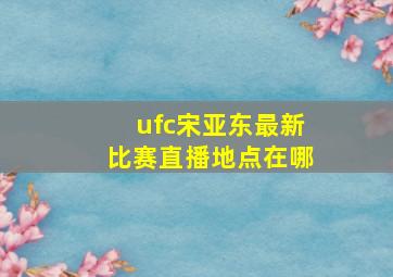 ufc宋亚东最新比赛直播地点在哪