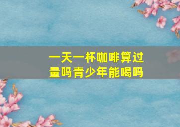 一天一杯咖啡算过量吗青少年能喝吗