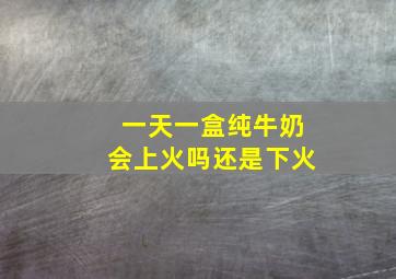 一天一盒纯牛奶会上火吗还是下火