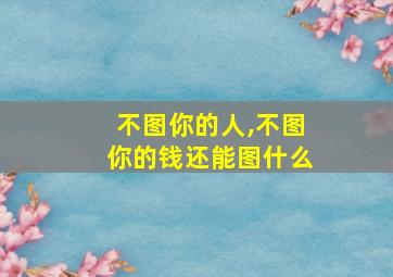 不图你的人,不图你的钱还能图什么