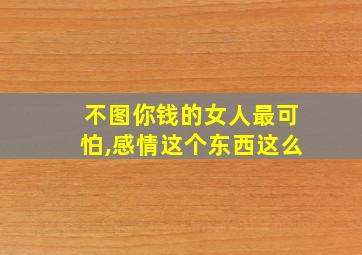 不图你钱的女人最可怕,感情这个东西这么