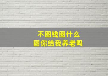 不图钱图什么图你给我养老吗