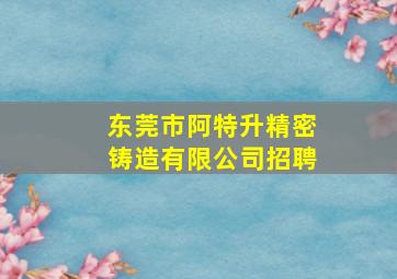 东莞市阿特升精密铸造有限公司招聘