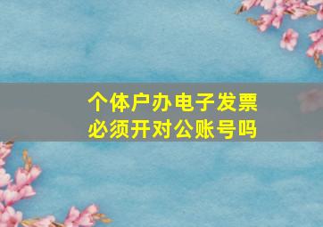 个体户办电子发票必须开对公账号吗