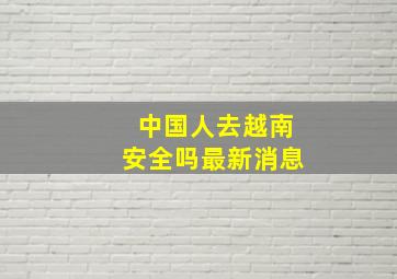 中国人去越南安全吗最新消息