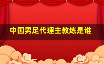 中国男足代理主教练是谁