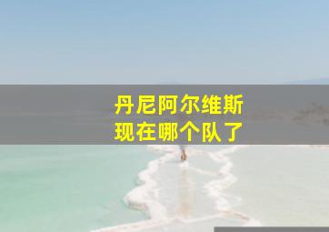 丹尼阿尔维斯现在哪个队了