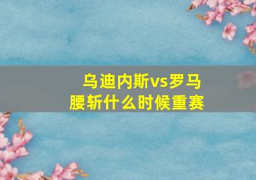 乌迪内斯vs罗马腰斩什么时候重赛