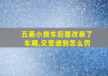 五菱小货车后面改装了车厢,交警逮到怎么罚