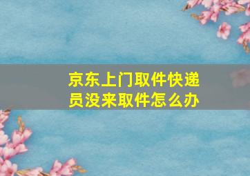 京东上门取件快递员没来取件怎么办