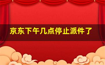 京东下午几点停止派件了