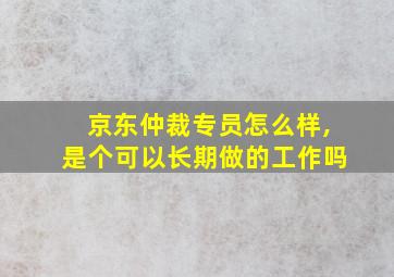 京东仲裁专员怎么样,是个可以长期做的工作吗