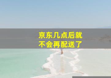 京东几点后就不会再配送了