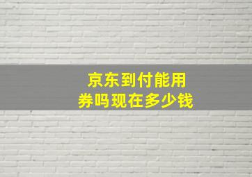 京东到付能用券吗现在多少钱