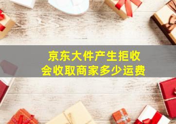 京东大件产生拒收会收取商家多少运费