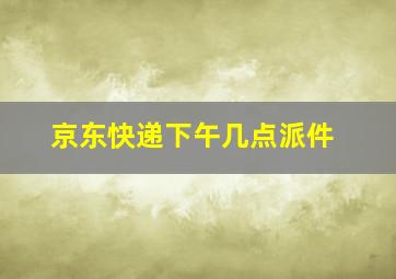 京东快递下午几点派件