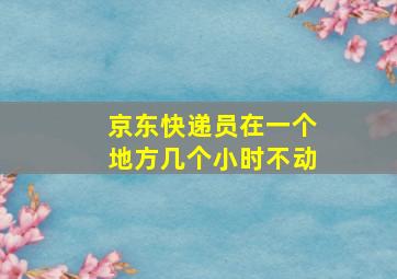 京东快递员在一个地方几个小时不动