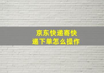 京东快递寄快递下单怎么操作