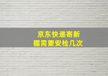 京东快递寄新疆需要安检几次