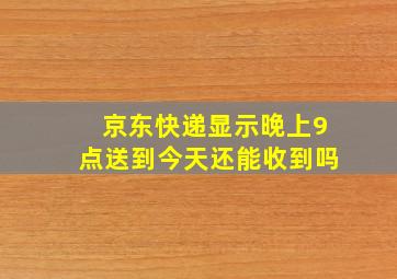 京东快递显示晚上9点送到今天还能收到吗