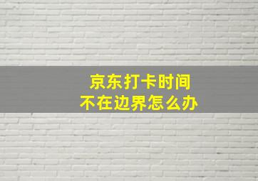 京东打卡时间不在边界怎么办