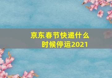 京东春节快递什么时候停运2021