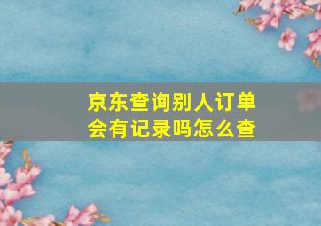 京东查询别人订单会有记录吗怎么查