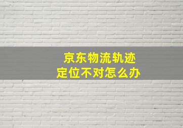 京东物流轨迹定位不对怎么办