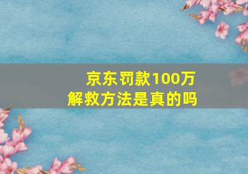 京东罚款100万解救方法是真的吗