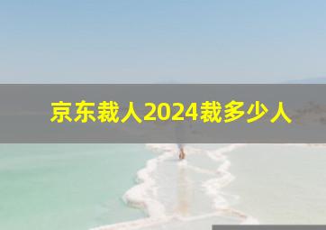 京东裁人2024裁多少人