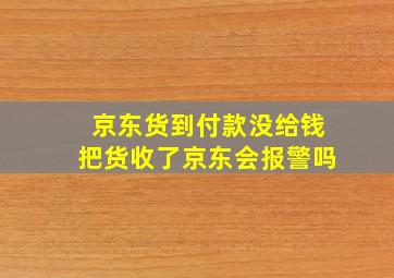 京东货到付款没给钱把货收了京东会报警吗