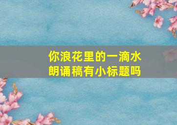 你浪花里的一滴水朗诵稿有小标题吗