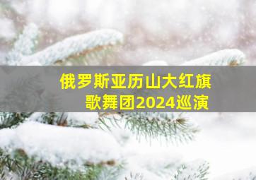 俄罗斯亚历山大红旗歌舞团2024巡演