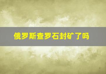 俄罗斯查罗石封矿了吗