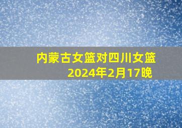 内蒙古女篮对四川女篮2024年2月17晚