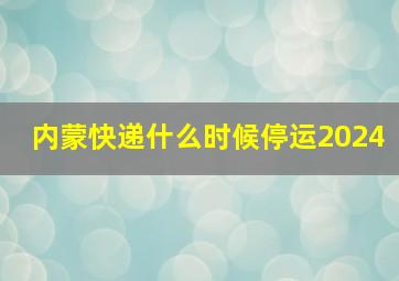 内蒙快递什么时候停运2024