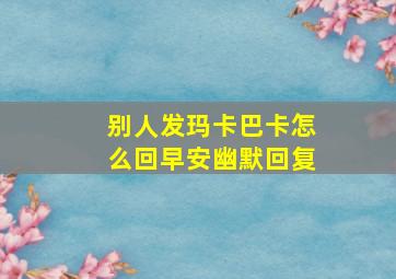 别人发玛卡巴卡怎么回早安幽默回复